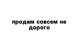 продам совсем не дорого